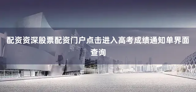 配资资深股票配资门户点击进入高考成绩通知单界面查询