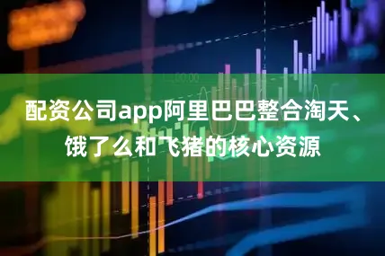 配资公司app阿里巴巴整合淘天、饿了么和飞猪的核心资源