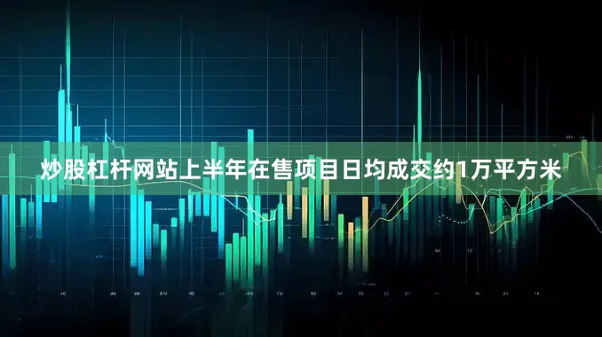 炒股杠杆网站上半年在售项目日均成交约1万平方米
